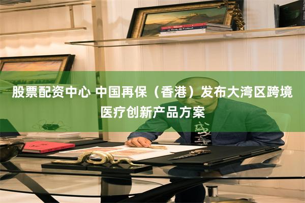 股票配资中心 中国再保（香港）发布大湾区跨境医疗创新产品方案