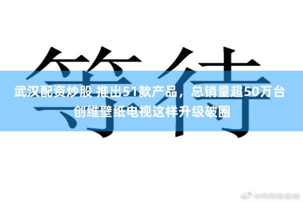 武汉配资炒股 推出51款产品，总销量超50万台 创维壁纸电视这样升级破圈