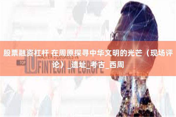 股票融资杠杆 在周原探寻中华文明的光芒（现场评论）_遗址_考古_西周