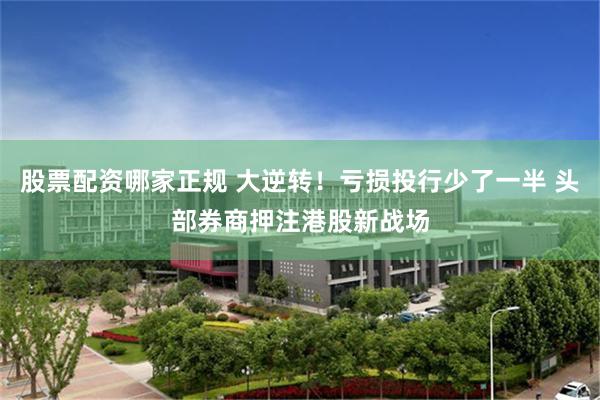 股票配资哪家正规 大逆转！亏损投行少了一半 头部券商押注港股新战场