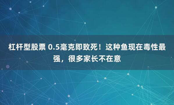 杠杆型股票 0.5毫克即致死！这种鱼现在毒性最强，很多家长不在意