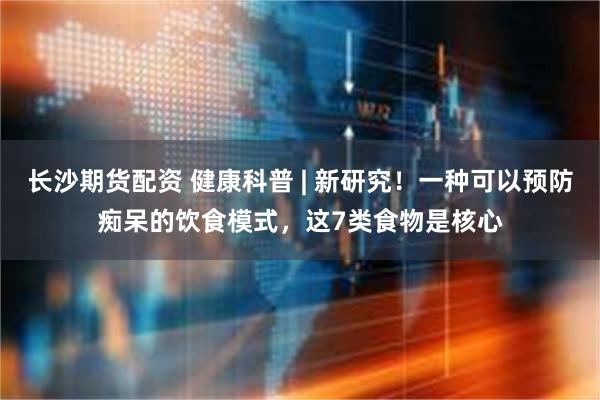长沙期货配资 健康科普 | 新研究！一种可以预防痴呆的饮食模式，这7类食物是核心